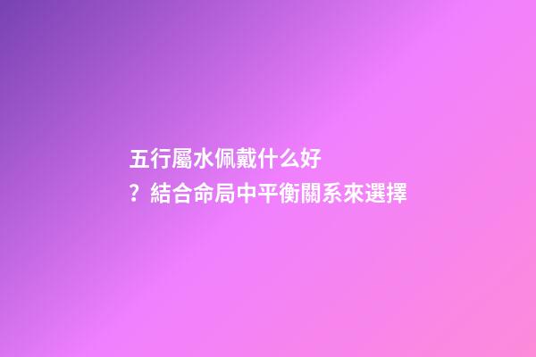 五行屬水佩戴什么好？結合命局中平衡關系來選擇